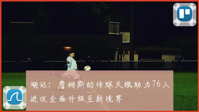 湖记：詹姆斯的传球天赋助力76人进攻全面升级至新境界