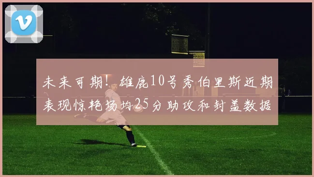 未来可期！雄鹿10号秀伯里斯近期表现惊艳场均25分助攻和封盖数据亮眼