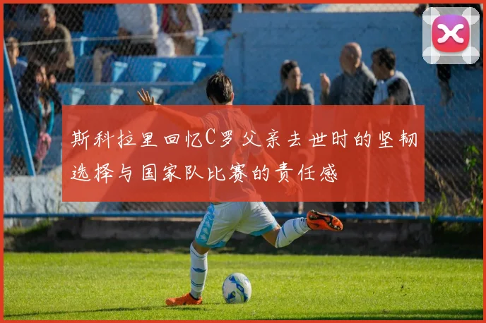 斯科拉里回忆C罗父亲去世时的坚韧选择与国家队比赛的责任感