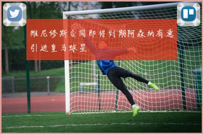 维尼修斯合同即将到期阿森纳有意引进皇马球星