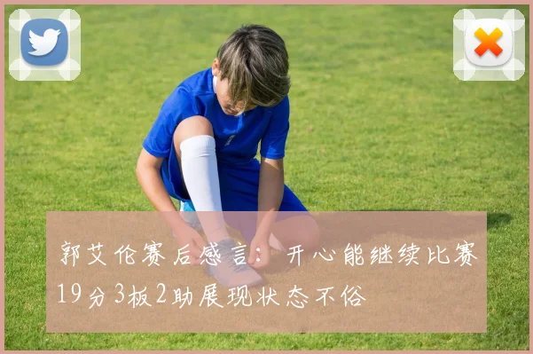 郭艾伦赛后感言：开心能继续比赛19分3板2助展现状态不俗