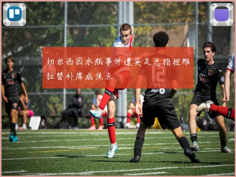 切尔西因水瓶事件遭英足总指控维拉替补席成焦点