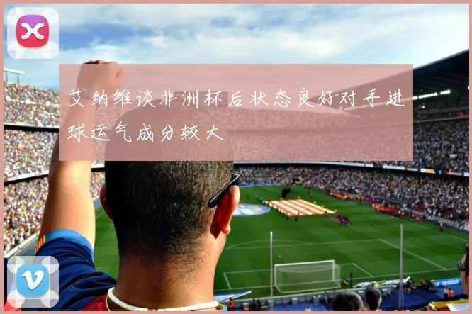 艾纳维谈非洲杯后状态良好对手进球运气成分较大
