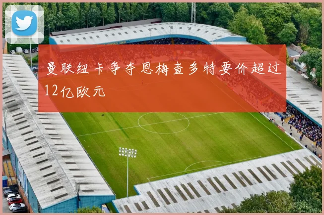 曼联纽卡争夺恩梅查多特要价超过12亿欧元