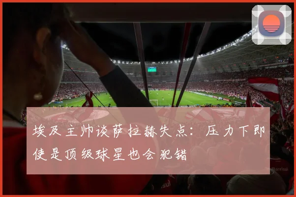 埃及主帅谈萨拉赫失点：压力下即使是顶级球星也会犯错