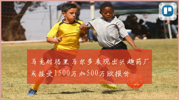 马竞对格里马尔多表现出兴趣药厂或接受1500万加500万欧报价