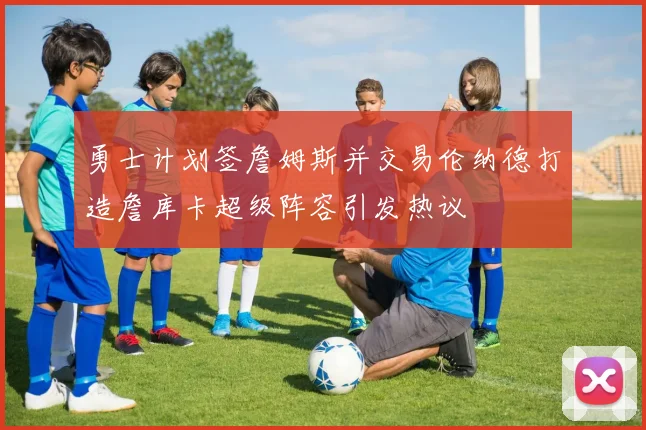 勇士计划签詹姆斯并交易伦纳德打造詹库卡超级阵容引发热议