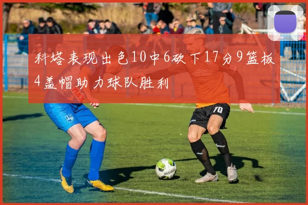 科塔表现出色10中6砍下17分9篮板4盖帽助力球队胜利