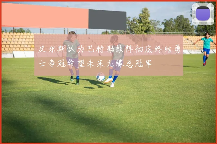 皮尔斯认为巴特勒缺阵彻底终结勇士争冠希望未来无缘总冠军