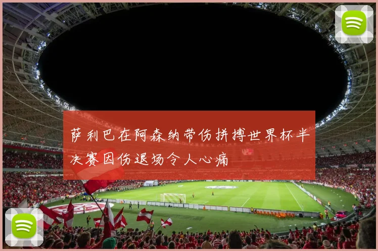 萨利巴在阿森纳带伤拼搏世界杯半决赛因伤退场令人心痛
