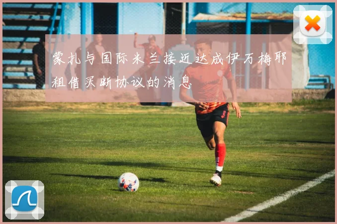 蒙扎与国际米兰接近达成伊万梅耶租借买断协议的消息