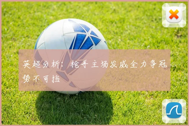 英超分析：枪手主场发威全力争冠势不可挡
