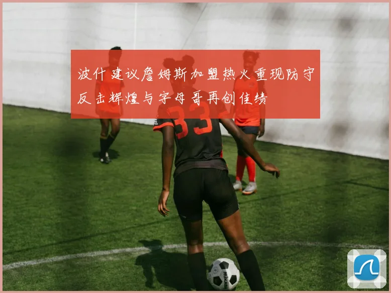 波什建议詹姆斯加盟热火重现防守反击辉煌与字母哥再创佳绩