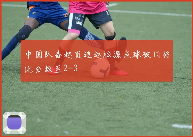 中国队奋起直追赵松源点球破门将比分扳至2-3