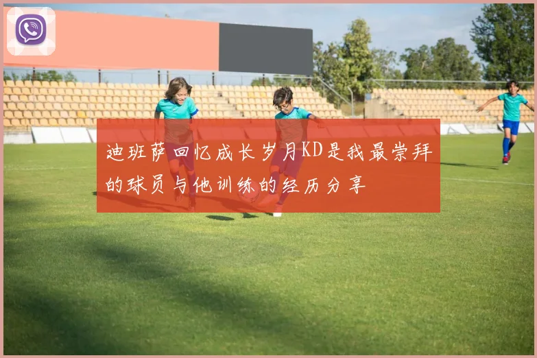 迪班萨回忆成长岁月KD是我最崇拜的球员与他训练的经历分享