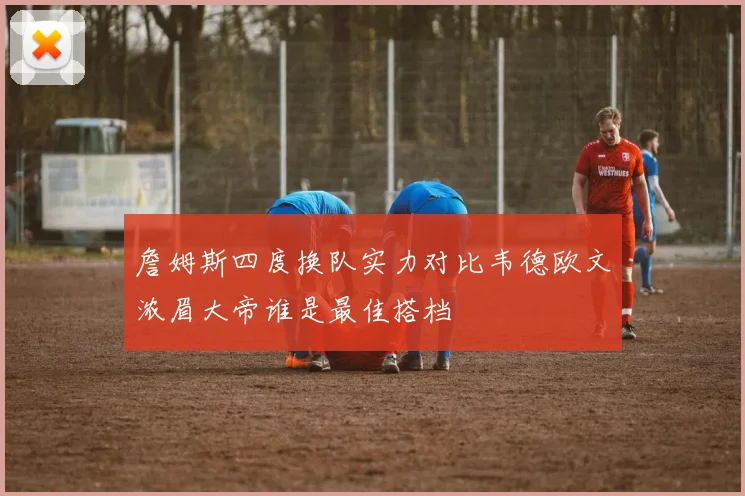 詹姆斯四度换队实力对比韦德欧文浓眉大帝谁是最佳搭档
