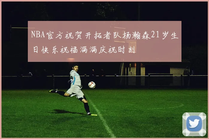 NBA官方祝贺开拓者队杨瀚森21岁生日快乐祝福满满庆祝时刻