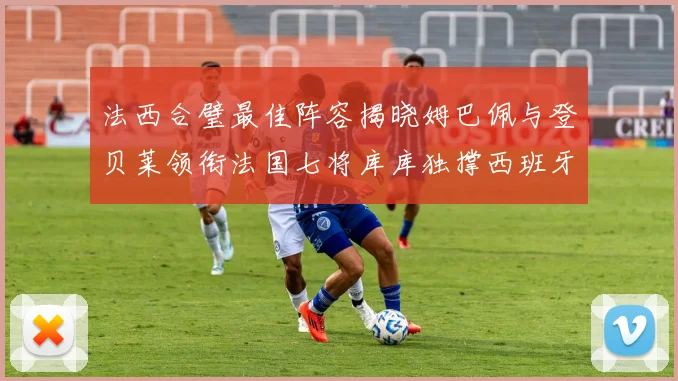 法西合璧最佳阵容揭晓姆巴佩与登贝莱领衔法国七将库库独撑西班牙后防线