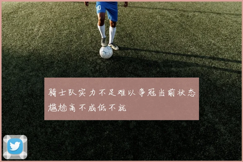 骑士队实力不足难以争冠当前状态尴尬高不成低不就