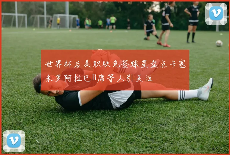 世界杯后美职联免签球星盘点卡塞米罗阿拉巴B席等人引关注