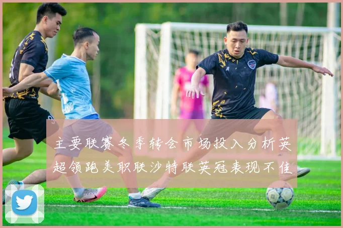 主要联赛冬季转会市场投入分析英超领跑美职联沙特联英冠表现不佳
